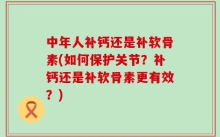 中年人补钙还是补软骨素(如何保护关节？补钙还是补软骨素更有效？)