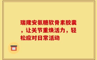 瑞隆安氨糖软骨素胶囊，让关节重焕活力，轻松应对日常活动