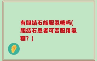 有胆结石能服氨糖吗(胆结石患者可否服用氨糖？)