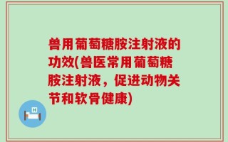 兽用葡萄糖胺注射液的功效(兽医常用葡萄糖胺注射液，促进动物关节和软骨健康)