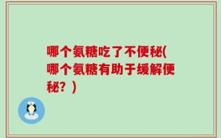 哪个氨糖吃了不便秘(哪个氨糖有助于缓解便秘？)