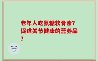 老年人吃氨糖软骨素？促进关节健康的营养品？