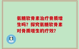 氨糖软骨素治疗骨质增生吗？探究氨糖软骨素对骨质增生的疗效？