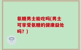 氨糖男士能吃吗(男士可享受氨糖的健康益处吗？)