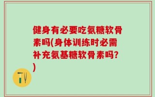 健身有必要吃氨糖软骨素吗(身体训练时必需补充氨基糖软骨素吗？)