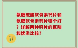 氨糖硫酸软骨素钙片和氨糖软骨素钙片哪个好？详解两种钙片的区别和优劣比较？