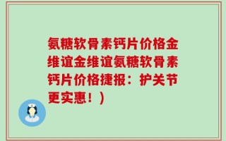 氨糖软骨素钙片价格金维谊金维谊氨糖软骨素钙片价格捷报：护关节更实惠！)