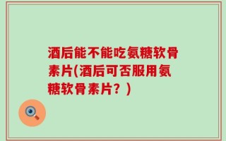 酒后能不能吃氨糖软骨素片(酒后可否服用氨糖软骨素片？)