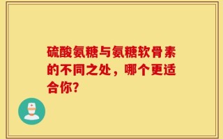 硫酸氨糖与氨糖软骨素的不同之处，哪个更适合你？