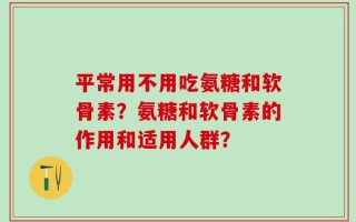 平常用不用吃氨糖和软骨素？氨糖和软骨素的作用和适用人群？
