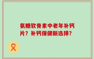 氨糖软骨素中老年补钙片？补钙保健新选择？