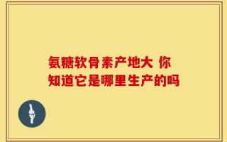 氨糖软骨素产地大 你知道它是哪里生产的吗