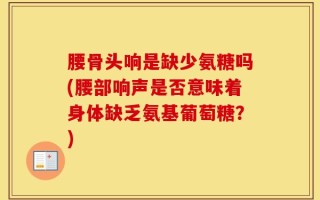 腰骨头响是缺少氨糖吗(腰部响声是否意味着身体缺乏氨基葡萄糖？)