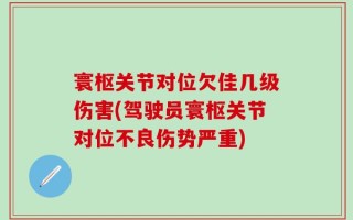 寰枢关节对位欠佳几级伤害(驾驶员寰枢关节对位不良伤势严重)