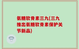 氨糖软骨素三九(三九推出氨糖软骨素保护关节新品)