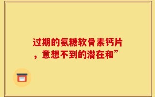 过期的氨糖软骨素钙片，意想不到的潜在和”