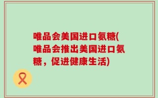 唯品会美国进口氨糖(唯品会推出美国进口氨糖，促进健康生活)