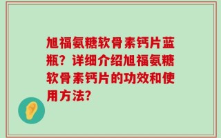 旭福氨糖软骨素钙片蓝瓶？详细介绍旭福氨糖软骨素钙片的功效和使用方法？