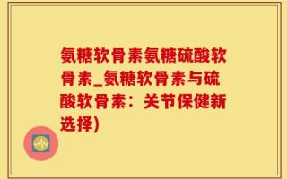 氨糖软骨素氨糖硫酸软骨素_氨糖软骨素与硫酸软骨素：关节保健新选择)
