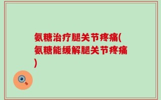 氨糖治疗腿关节疼痛(氨糖能缓解腿关节疼痛)