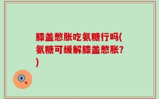 膝盖憋胀吃氨糖行吗(氨糖可缓解膝盖憋胀？)