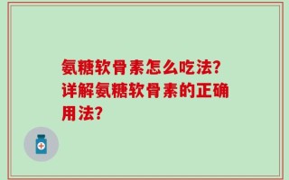 氨糖软骨素怎么吃法？详解氨糖软骨素的正确用法？