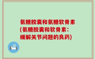 氨糖胶囊和氨糖软骨素(氨糖胶囊和软骨素：缓解关节问题的良药)
