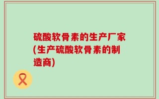 硫酸软骨素的生产厂家(生产硫酸软骨素的制造商)