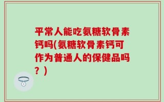 平常人能吃氨糖软骨素钙吗(氨糖软骨素钙可作为普通人的保健品吗？)