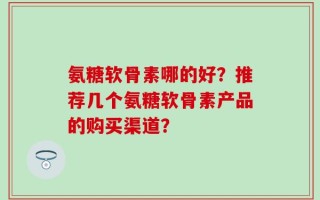 氨糖软骨素哪的好？推荐几个氨糖软骨素产品的购买渠道？