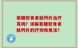 氨糖软骨素肽钙片治疗耳鸣？详解氨糖软骨素肽钙片的疗效和用法？