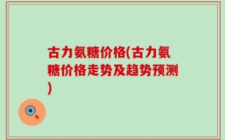 古力氨糖价格(古力氨糖价格走势及趋势预测)