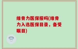维骨力医保报吗(维骨力入选医保目录，备受瞩目)