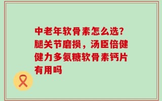 中老年软骨素怎么选？腿关节磨损，汤臣倍健健力多氨糖软骨素钙片有用吗