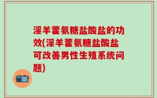 淫羊藿氨糖盐酸盐的功效(淫羊藿氨糖盐酸盐可改善男性生殖系统问题)