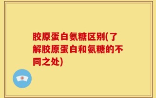胶原蛋白氨糖区别(了解胶原蛋白和氨糖的不同之处)