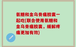 氨糖和金乌骨痛胶囊一起吃(联合使用氨糖和金乌骨痛胶囊，缓解疼痛更加有效)