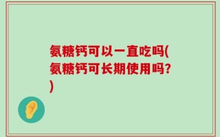 氨糖钙可以一直吃吗(氨糖钙可长期使用吗？)