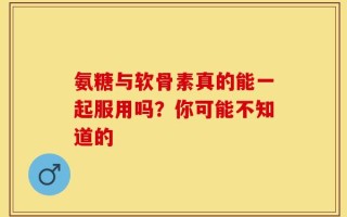 氨糖与软骨素真的能一起服用吗？你可能不知道的