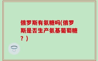 俄罗斯有氨糖吗(俄罗斯是否生产氨基葡萄糖？)