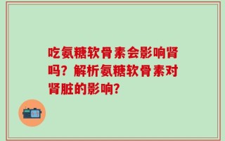 吃氨糖软骨素会影响肾吗？解析氨糖软骨素对肾脏的影响？
