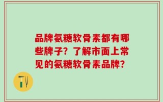 品牌氨糖软骨素都有哪些牌子？了解市面上常见的氨糖软骨素品牌？