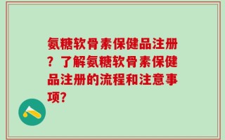 氨糖软骨素保健品注册？了解氨糖软骨素保健品注册的流程和注意事项？