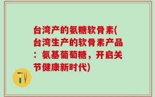 台湾产的氨糖软骨素(台湾生产的软骨素产品：氨基葡萄糖，开启关节健康新时代)