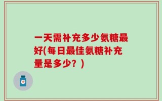 一天需补充多少氨糖最好(每日最佳氨糖补充量是多少？)