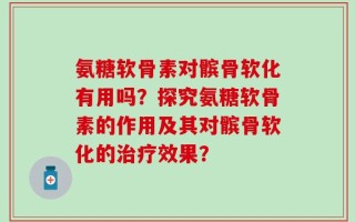氨糖软骨素对髌骨软化有用吗？探究氨糖软骨素的作用及其对髌骨软化的治疗效果？