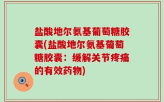 盐酸地尔氨基葡萄糖胶囊(盐酸地尔氨基葡萄糖胶囊：缓解关节疼痛的有效药物)