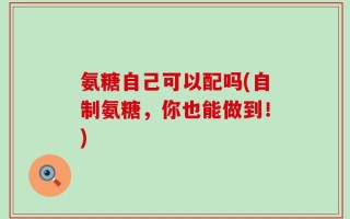 氨糖自己可以配吗(自制氨糖，你也能做到！)