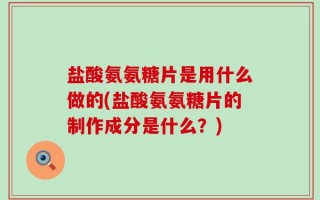 盐酸氨氨糖片是用什么做的(盐酸氨氨糖片的制作成分是什么？)