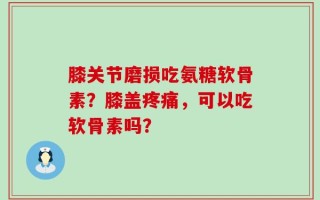 膝关节磨损吃氨糖软骨素？膝盖疼痛，可以吃软骨素吗？